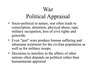 War
Political Appraisal
• Socio-political in nature, war often leads to
conscription, detention, physical abuse, rape,
military occupation, loss of civil rights and
genocide.
• Even “just” wars produce human suffering and
inhumane treatment for the civilian population as
well as for military troops.
• Decisions to interfere in the affairs of other
nations often depends on political rather than
humanitarian appraisal
 