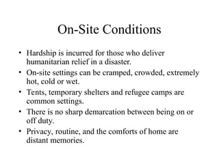 On-Site Conditions
• Hardship is incurred for those who deliver
humanitarian relief in a disaster.
• On-site settings can be cramped, crowded, extremely
hot, cold or wet.
• Tents, temporary shelters and refugee camps are
common settings.
• There is no sharp demarcation between being on or
off duty.
• Privacy, routine, and the comforts of home are
distant memories.
 