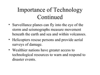 Importance of Technology
Continued
• Surveillance planes can fly into the eye of the
storm and seismographs measure movement
beneath the earth and sea and within volcanoes.
• Helicopters rescue persons and provide aerial
surveys of damage.
• Wealthier nations have greater access to
technological resources to warn and respond to
disaster events.
 