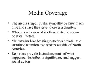 Media Coverage
• The media shapes public sympathy by how much
time and space they give to cover a disaster.
• Whom is interviewed is often related to socio-
political factors.
• Mainstream broadcasting networks devote little
sustained attention to disasters outside of North
America.
• Reporters provide factual accounts of what
happened, describe its significance and suggest
social action
 