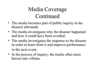 Media Coverage
Continued
• The media becomes part of public inquiry in the
disaster aftermath.
• The media investigates why the disaster happened
and how it could have been avoided.
• The media investigates the response to the disaster
in order to learn from it and improve performance
in the next event.
• In the process of inquiry, the media often turns
heroes into villains.
 