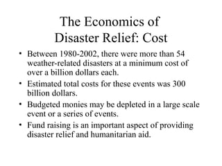 The Economics of
Disaster Relief: Cost
• Between 1980-2002, there were more than 54
weather-related disasters at a minimum cost of
over a billion dollars each.
• Estimated total costs for these events was 300
billion dollars.
• Budgeted monies may be depleted in a large scale
event or a series of events.
• Fund raising is an important aspect of providing
disaster relief and humanitarian aid.
 