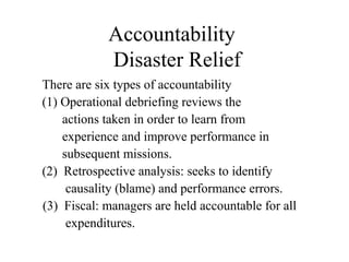 Accountability
Disaster Relief
There are six types of accountability
(1) Operational debriefing reviews the
actions taken in order to learn from
experience and improve performance in
subsequent missions.
(2) Retrospective analysis: seeks to identify
causality (blame) and performance errors.
(3) Fiscal: managers are held accountable for all
expenditures.
 