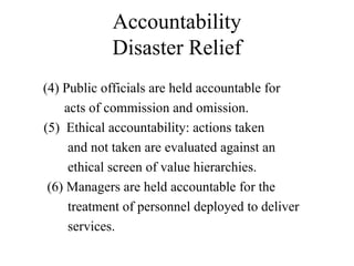 Accountability
Disaster Relief
(4) Public officials are held accountable for
acts of commission and omission.
(5) Ethical accountability: actions taken
and not taken are evaluated against an
ethical screen of value hierarchies.
(6) Managers are held accountable for the
treatment of personnel deployed to deliver
services.
 
