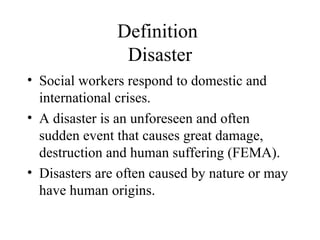Definition
Disaster
• Social workers respond to domestic and
international crises.
• A disaster is an unforeseen and often
sudden event that causes great damage,
destruction and human suffering (FEMA).
• Disasters are often caused by nature or may
have human origins.
 