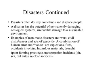Disasters-Continued
• Disasters often destroy homelands and displace people.
• A disaster has the potential of permanently damaging
ecological systems; irreparable damage to a sustainable
environment.
• Examples of man-made disasters are: wars, civil
disturbances and acts of genocide. A combination of
human error and “nature” are explosions, fires,
accidents involving hazardous materials, drought
(poor farming practices), transportation incidents (air,
sea, rail auto), nuclear accidents.
 