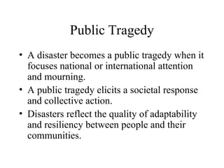 Public Tragedy
• A disaster becomes a public tragedy when it
focuses national or international attention
and mourning.
• A public tragedy elicits a societal response
and collective action.
• Disasters reflect the quality of adaptability
and resiliency between people and their
communities.
 