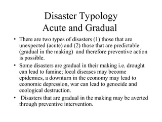 Disaster Typology
Acute and Gradual
• There are two types of disasters (1) those that are
unexpected (acute) and (2) those that are predictable
(gradual in the making) and therefore preventive action
is possible.
• Some disasters are gradual in their making i.e. drought
can lead to famine; local diseases may become
epidemics, a downturn in the economy may lead to
economic depression, war can lead to genocide and
ecological destruction.
• Disasters that are gradual in the making may be averted
through preventive intervention.
 