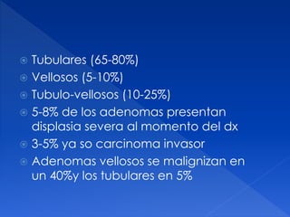  Tubulares (65-80%)
 Vellosos (5-10%)
 Tubulo-vellosos (10-25%)
 5-8% de los adenomas presentan
displasia severa al momento del dx
 3-5% ya so carcinoma invasor
 Adenomas vellosos se malignizan en
un 40%y los tubulares en 5%
 