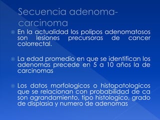 En la actualidad los polipos adenomatosos
son lesiones precursoras de cancer
colorrectal.
 La edad promedio en que se identifican los
adenomas precede en 5 a 10 años la de
carcinomas
 Los datos morfologicos o histopatologicos
que se relacionan con probabilidad de ca
son agrandamiento, tipo histologico, grado
de displasia y numero de adenomas
 