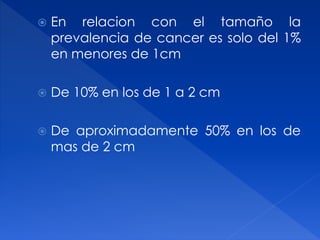  En relacion con el tamaño la
prevalencia de cancer es solo del 1%
en menores de 1cm
 De 10% en los de 1 a 2 cm
 De aproximadamente 50% en los de
mas de 2 cm
 
