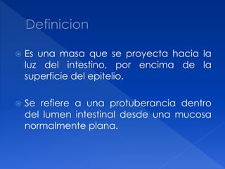 Es una masa que se proyecta hacia la
luz del intestino, por encima de la
superficie del epitelio.
 Se refiere a una protuberancia dentro
del lumen intestinal desde una mucosa
normalmente plana.
 