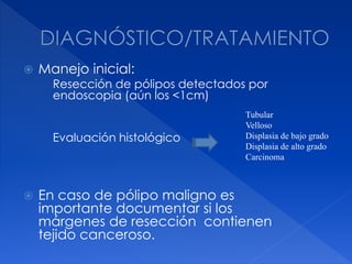  Manejo inicial:
Resección de pólipos detectados por
endoscopia (aún los <1cm)
Evaluación histológico
 En caso de pólipo maligno es
importante documentar si los
márgenes de resección contienen
tejido canceroso.
Tubular
Velloso
Displasia de bajo grado
Displasia de alto grado
Carcinoma
 