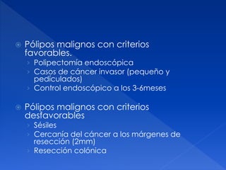  Pólipos malignos con criterios
favorables.
› Polipectomía endoscópica
› Casos de cáncer invasor (pequeño y
pedículados)
› Control endoscópico a los 3-6meses
 Pólipos malignos con criterios
desfavorables
› Sésiles
› Cercanía del cáncer a los márgenes de
resección (2mm)
› Resección colónica
 