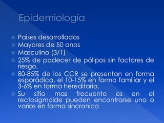 Paises desarrollados
 Mayores de 50 anos
 Masculino (3/1)
 25% de padecer de pólipos sin factores de
riesgo.
 80-85% de los CCR se presentan en forma
esporádica, el 10-15% en forma familiar y el
3-6% en forma hereditaria.
 Su sitio mas frecuente es en el
rectosigmoide pueden encontrarse uno o
varios en forma sincronica
 