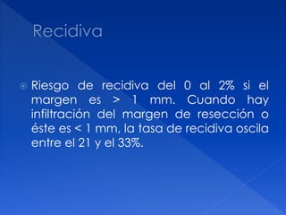  Riesgo de recidiva del 0 al 2% si el
margen es > 1 mm. Cuando hay
infiltración del margen de resección o
éste es < 1 mm, la tasa de recidiva oscila
entre el 21 y el 33%.
 