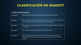 CLASIFICACIÓN DE HAGGITT
• Pólipos Pedunculados:
Grado 0 El carcinoma no invade la túnica muscular de la mucosa
Grado 1 El carcinoma invade la submucosa a través de la túnica muscular
de la mucosa, pero se limita a la cabeza del pólipo.
Grado 2 El carcinoma invade el plano del cuello del pólipo (entre la cabeza
y el tallo)
Grado 3 El carcinoma invade cualquier porción del tallo.
Grado 4 El carcinoma invade la submucosa de la pared intestinal por
debajo del tallo del pólipo, pero por encima de la capa muscular
propia.
 