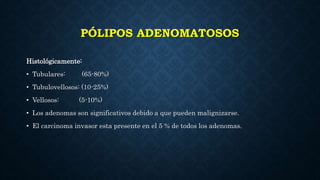 PÓLIPOS ADENOMATOSOS
Histológicamente:
• Tubulares: (65-80%)
• Tubulovellosos: (10-25%)
• Vellosos: (5-10%)
• Los adenomas son significativos debido a que pueden malignizarse.
• El carcinoma invasor esta presente en el 5 % de todos los adenomas.
 