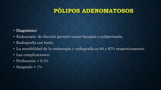 PÓLIPOS ADENOMATOSOS
• Diagnóstico:
• Endoscopía: de elección permite tomar biospias o polipectomía.
• Radiografía con bario.
• La sensibilidad de la endoscopia y radiografía es 94 y 67% respectivamente.
• Las complicaciones:
• Perforación < 0.1%
• Sangrado < 1%
 