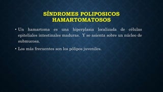 SÍNDROMES POLIPOSICOS
HAMARTOMATOSOS
• Un hamartoma es una hiperplasia localizada de células
epiteliales intestinales maduras. Y se asienta sobre un núcleo de
submucosa.
• Los más frecuentes son los pólipos juveniles.
 