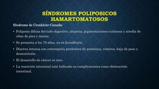 SÍNDROMES POLIPOSICOS
HAMARTOMATOSOS
Síndrome de Cronkhite-Canada:
• Poliposis difusa del tubo digestivo, alopecia, pigmentaciones cutáneas y atrofia de
uñas de pies y manos.
• Se presenta a los 70 años, no es hereditario.
• Diarrea intensa con enteropatía perdedora de proteínas, vómitos, baja de peso y
desnutrición.
• El desarrollo de cáncer es raro.
• La resección intestinal está indicada en complicaciones como obstrucción
intestinal.
 