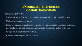 SÍNDROMES POLIPOSICOS
HAMARTOMATOSOS
Enfermedad de Cowden:
• Raro síndrome familiar con hamartomas endo, ecto y mesodérmicos.
• Pólipos pequeños < a 5 mm.
• factor de mayor importancia consiste en su asociación con otras lesiones,
particularmente con carcinoma mamario, tiroideo, quistes ováricos.
• Riesgo de malignización es nulo.
• Control endoscópico en 3 a 5 años.
 