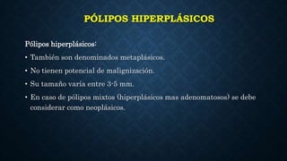 PÓLIPOS HIPERPLÁSICOS
Pólipos hiperplásicos:
• También son denominados metaplásicos.
• No tienen potencial de malignización.
• Su tamaño varía entre 3-5 mm.
• En caso de pólipos mixtos (hiperplásicos mas adenomatosos) se debe
considerar como neoplásicos.
 