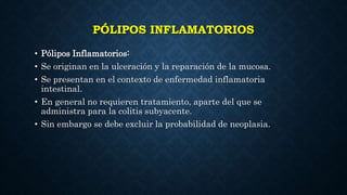 PÓLIPOS INFLAMATORIOS
• Pólipos Inflamatorios:
• Se originan en la ulceración y la reparación de la mucosa.
• Se presentan en el contexto de enfermedad inflamatoria
intestinal.
• En general no requieren tratamiento, aparte del que se
administra para la colitis subyacente.
• Sin embargo se debe excluir la probabilidad de neoplasia.
 