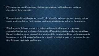 • PG: escasez de manifestaciones clínicas que orienten, habitualmente, hacia un
diagnóstico de presunción.
• Síntomas: condicionados por su tamaño y localización así como por sus características
macro y microscópicas. Casi siempre suelen manifestarse por dolor y/o hemorragia.
• El dolor puede deberse tanto a crecimientos desmesurados como a prolapsos
gastroduodenales que producen obstrucción pilórica intermitente, en la que, no sólo es
llamativo el dolor agudo espasmódico, sino también los vómitos Estos prolapsos son más
frecuentes en los pólipos pediculados de la región prepilórica, pero no exclusivos de este
tipo de tumor ni de esta localización.
 