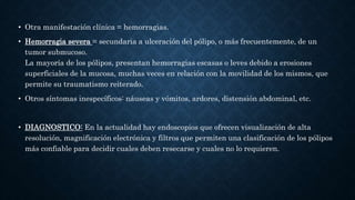 • Otra manifestación clínica = hemorragias.
• Hemorragia severa = secundaria a ulceración del pólipo, o más frecuentemente, de un
tumor submucoso.
La mayoría de los pólipos, presentan hemorragias escasas o leves debido a erosiones
superficiales de la mucosa, muchas veces en relación con la movilidad de los mismos, que
permite su traumatismo reiterado.
• Otros síntomas inespecíficos: náuseas y vómitos, ardores, distensión abdominal, etc.
• DIAGNOSTICO: En la actualidad hay endoscopios que ofrecen visualización de alta
resolución, magnificación electrónica y filtros que permiten una clasificación de los pólipos
más confiable para decidir cuales deben resecarse y cuales no lo requieren.
 