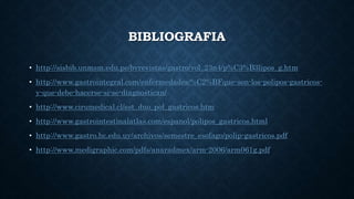 BIBLIOGRAFIA
• http://sisbib.unmsm.edu.pe/bvrevistas/gastro/vol_23n4/p%C3%B3lipos_g.htm
• http://www.gastrointegral.com/enfermedades/%C2%BFque-son-los-polipos-gastricos-
y-que-debe-hacerse-si-se-diagnostican/
• http://www.cirumedical.cl/est_duo_pol_gastricos.htm
• http://www.gastrointestinalatlas.com/espanol/polipos_gastricos.html
• http://www.gastro.hc.edu.uy/archivos/semestre_esofago/polip-gastricos.pdf
• http://www.medigraphic.com/pdfs/anaradmex/arm-2006/arm061g.pdf
 
