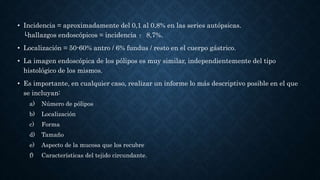 • Incidencia = aproximadamente del 0,1 al 0,8% en las series autópsicas.
└hallazgos endoscópicos = incidencia ↑ 8,7%.
• Localización = 50-60% antro / 6% fundus / resto en el cuerpo gástrico.
• La imagen endoscópica de los pólipos es muy similar, independientemente del tipo
histológico de los mismos.
• Es importante, en cualquier caso, realizar un informe lo más descriptivo posible en el que
se incluyan:
a) Número de pólipos
b) Localización
c) Forma
d) Tamaño
e) Aspecto de la mucosa que los recubre
f) Características del tejido circundante.
 