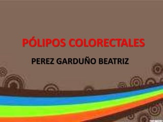 PÓLIPOS COLORECTALES
PEREZ GARDUÑO BEATRIZ
 