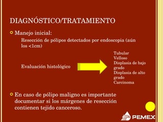 DIAGNÓSTICO/TRATAMIENTO Manejo inicial: Resección de pólipos detectados por endoscopia (aún los <1cm) Evaluación histológico En caso de pólipo maligno es importante documentar si los márgenes de resección  contienen tejido canceroso. Tubular Velloso Displasia de bajo grado Displasia de alto grado Carcinoma  