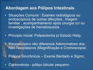 Abordagem aos Pólipos Intestinais
• Situações Comuns : Exames radiológicos ou
endoscópicos de outras afecções , triagem
familiar , acompanhamento após cirurgia ccr ou
investigações de hematoquezia
• Principio inicial: Polipectomia p/ Estudo Histp.
• Macroscópico não diferencia Adenomatoso dos
Não-Neoplásicos (Magnificação e Cromoscopia)
• Pólipos Sincrônicos – Exame Baritado e Sigmc.
• Controvérsia - pólipo tubular pequeno
 