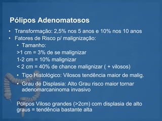 Pólipos Adenomatosos
• Transformação: 2,5% nos 5 anos e 10% nos 10 anos
• Fatores de Risco p/ malignização:
• Tamanho:
>1 cm = 3% de se malignizar
1-2 cm = 10% malignizar
< 2 cm = 40% de chance malignizar ( + vilosos)
• Tipo Histológico: Vilosos tendência maior de malig.
• Grau de Displasia: Alto Grau risco maior tornar
adenomarcaninoma invasivo
Pólipos Viloso grandes (>2cm) com displasia de alto
graus = tendência bastante alta
 