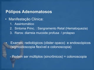 Pólipos Adenomatosos
• Manifestação Clinica:
1. Assintomático
2. Sintoma Princ. : Sangramento Retal (Hematoquezia)
3. Raros: diarreia mucoide profusa / prolapso
• Exames: radiológicos (clister opaco) e endoscópicos
(sigmoidoscopia flexível e colonoscopia)
- Podem ser múltiplos (sincrônicos) = colonoscopia
 