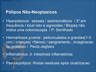 Pólipos Não-Neoplasicos
• Hiperplásicos: sesseis / assintomáticos / 2º em
frequência / local reto e sigmoides / Biopsa não
indica uma colonoscopia / P. Serrilhado
• Harmartosos juvenis: pedunculados e grandes(1-3
cm) / crianças( <5anos) / sangramento , invaginacao
ou prolapso / Peutz-Jeghers
• Inflamatórios: d. intestinais inflamatórias
• Pseudopólipos: ilhotas residuais após cicatrizacao
 