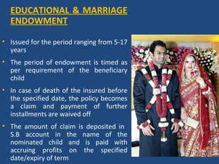 EDUCATIONAL & MARRIAGE
  ENDOWMENT

• Issued for the period ranging from 5-17
  years
• The period of endowment is timed as
  per requirement of the beneficiary
  child
• In case of death of the insured before
  the specified date, the policy becomes
  a claim and payment of further
  installments are waived off
• The amount of claim is deposited in
  S.B account in the name of the
  nominated child and is paid with
  accruing profits on the specified
  date/expiry of term
 