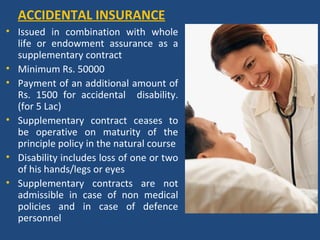 ACCIDENTAL INSURANCE
• Issued in combination with whole
  life or endowment assurance as a
  supplementary contract
• Minimum Rs. 50000
• Payment of an additional amount of
  Rs. 1500 for accidental disability.
  (for 5 Lac)
• Supplementary contract ceases to
  be operative on maturity of the
  principle policy in the natural course
• Disability includes loss of one or two
  of his hands/legs or eyes
• Supplementary contracts are not
  admissible in case of non medical
  policies and in case of defence
  personnel
 