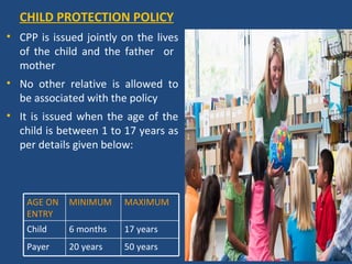 CHILD PROTECTION POLICY
• CPP is issued jointly on the lives
  of the child and the father or
  mother
• No other relative is allowed to
  be associated with the policy
• It is issued when the age of the
  child is between 1 to 17 years as
  per details given below:



    AGE ON   MINIMUM    MAXIMUM
    ENTRY
    Child    6 months   17 years
    Payer    20 years   50 years
 