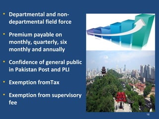 • Departmental and non-
  departmental field force

• Premium payable on
  monthly, quarterly, six
  monthly and annually

• Confidence of general public
  in Pakistan Post and PLI

• Exemption fromTax

• Exemption from supervisory
  fee
                                 16
 