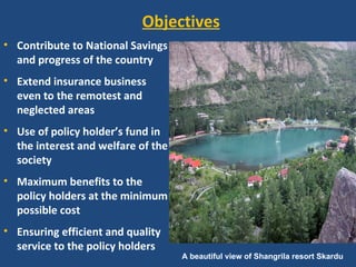 Objectives
• Contribute to National Savings
  and progress of the country
• Extend insurance business
  even to the remotest and
  neglected areas
• Use of policy holder’s fund in
  the interest and welfare of the
  society
• Maximum benefits to the
  policy holders at the minimum
  possible cost
• Ensuring efficient and quality
  service to the policy holders
                                    A beautiful view of Shangrila resort Skardu
 