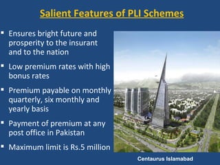 Salient Features of PLI Schemes
 Ensures bright future and
  prosperity to the insurant
  and to the nation
 Low premium rates with high
  bonus rates
 Premium payable on monthly
  quarterly, six monthly and
  yearly basis
 Payment of premium at any
  post office in Pakistan
 Maximum limit is Rs.5 million
                                  Centaurus Islamabad  
 