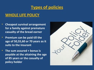 Types of policies
  WHOLE LIFE POLICY

• Cheapest survival arrangement
  for a family against premature
  casualty of the bread earner
• Premium can be paid till the
  age of 50,55,60 or 70 years as it
  suits to the insurant
• The sum assured + bonus is
  payable at the attaining the age
  of 85 years or the casualty of
  policy holder
 