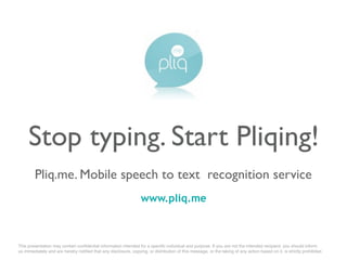 Stop typing. Start Pliqing!
        Pliq.me. Mobile speech to text recognition service
                                                                  www.pliq.me



This presentation may contain conﬁdential information intended for a speciﬁc individual and purpose. If you are not the intended recipient, you should inform
us immediatеly and are hereby notiﬁed that any disclosure, copying, or distribution of this message, or the taking of any action based on it, is strictly prohibited.
 