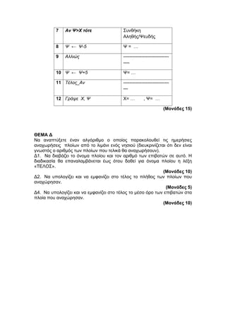 7 Αν Ψ>Χ τότε Συνθήκη 
Αληθής/Ψευδής 
8 Ψ ← Ψ-5 Ψ = … 
9 Αλλιώς ------------------------------ 
---- 
10 Ψ ← Ψ+5 Ψ= … 
11 Τέλος_Αν ------------------------------ 
--- 
12 Γράψε Χ, Ψ Χ= … , Ψ= … 
(Μονάδες 15) 
ΘΕΜΑ Δ 
Να αναπτύξετε έναν αλγόριθμο ο οποίος παρακολουθεί τις ημερήσιες 
αναχωρήσεις πλοίων από το λιμάνι ενός νησιού (διευκρινίζεται ότι δεν είναι 
γνωστός ο αριθμός των πλοίων που τελικά θα αναχωρήσουν). 
Δ1. Να διαβάζει το όνομα πλοίου και τον αριθμό των επιβατών σε αυτό. Η 
διαδικασία θα επαναλαμβάνεται έως ότου δοθεί για όνομα πλοίου η λέξη 
«ΤΕΛΟΣ». 
(Μονάδες 10) 
Δ2. Να υπολογίζει και να εμφανίζει στο τέλος το πλήθος των πλοίων που 
αναχώρησαν. 
(Μονάδες 5) 
Δ4. Να υπολογίζει και να εμφανίζει στο τέλος το μέσο όρο των επιβατών στα 
πλοία που αναχώρησαν. 
(Μονάδες 10) 
 