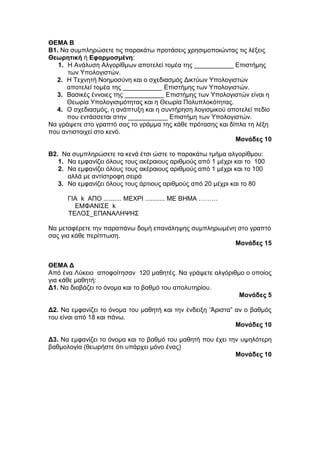 ΘΕΜΑ Β 
Β1. Να συμπληρώσετε τις παρακάτω προτάσεις χρησιμοποιώντας τις λέξεις 
Θεωρητική ή Εφαρμοσμένη: 
1. Η Ανάλυση Αλγορίθμων αποτελεί τομέα της ___________ Επιστήμης 
των Υπολογιστών. 
2. Η Τεχνητή Νοημοσύνη και ο σχεδιασμός Δικτύων Υπολογιστών 
αποτελεί τομέα της ___________ Επιστήμης των Υπολογιστών. 
3. Βασικές έννοιες της ___________ Επιστήμης των Υπολογιστών είναι η 
Θεωρία Υπολογισιμότητας και η Θεωρία Πολυπλοκότητας. 
4. Ο σχεδιασμός, η ανάπτυξη και η συντήρηση λογισμικού αποτελεί πεδίο 
που εντάσσεται στην ___________ Επιστήμη των Υπολογιστών. 
Να γράψετε στο γραπτό σας το γράμμα της κάθε πρότασης και δίπλα τη λέξη 
που αντιστοιχεί στο κενό. 
Μονάδες 10 
B2. Να συμπληρώσετε τα κενά έτσι ώστε το παρακάτω τμήμα αλγορίθμου: 
1. Να εμφανίζει όλους τους ακέραιους αριθμούς από 1 μέχρι και το 100 
2. Να εμφανίζει όλους τους ακέραιους αριθμούς από 1 μέχρι και το 100 
αλλά με αντίστροφη σειρά 
3. Να εμφανίζει όλους τους άρτιους αριθμούς από 20 μέχρι και το 80 
ΓΙΑ k ΑΠΟ .......... ΜΕΧΡΙ ........... ME BHMA ……… 
ΕΜΦΑΝΙΣΕ k 
ΤΕΛΟΣ_ΕΠΑΝΑΛΗΨΗΣ 
Να μεταφέρετε την παραπάνω δομή επανάληψης συμπληρωμένη στο γραπτό 
σας για κάθε περίπτωση. 
Μονάδες 15 
ΘΕΜΑ Δ 
Από ένα Λύκειο αποφοίτησαν 120 μαθητές. Να γράψετε αλγόριθμο ο οποίος 
για κάθε μαθητή: 
Δ1. Να διαβάζει το όνομα και το βαθμό του απολυτηρίου. 
Μονάδες 5 
Δ2. Να εμφανίζει το όνομα του μαθητή και την ένδειξη ‘Άριστα” αν ο βαθμός 
του είναι από 18 και πάνω. 
Μονάδες 10 
Δ3. Να εμφανίζει το όνομα και το βαθμό του μαθητή που έχει την υψηλότερη 
βαθμολογία (θεωρήστε ότι υπάρχει μόνο ένας) 
Μονάδες 10 
 