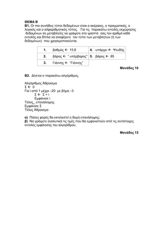 ΘΕΜΑ Β 
Β1. Οι πιο συνήθεις τύποι δεδομένων είναι ο ακέραιος, ο πραγματικός, ο 
λογικός και ο αλφαριθμητικός τύπος. Για τις παρακάτω εντολές εκχώρησης 
δεδομένων σε μεταβλητές να γράψετε στο γραπτό σας τον αριθμό κάθε 
εντολής και δίπλα να αναφέρετε τον τύπο των μεταβλητών (ή των 
δεδομένων) που χρησιμοποιούνται. 
1. βαθμός  15.8 4. υπάρχει  Ψευδής 
2. βάρος  “ υπέρβαρος” 5. βάρος  85 
3. Γιάννης  “Γιάννης” 
Μονάδες 10 
B2. Δίνεται ο παρακάτω αλγόριθμος. 
Αλγόριθμος Άθροισμα 
Σ  0 
Για i από 1 μέχρι –20 με βήμα –3 
Σ  Σ + i 
Εμφάνισε i 
Τέλος_ επανάληψης 
Εμφάνισε Σ 
Τέλος Άθροισμα 
α) Πόσες φορές θα εκτελεστεί η δομή επανάληψης; 
β) Να γράψετε αναλυτικά τις τιμές που θα εμφανιστούν από τις αντίστοιχες 
εντολές εμφάνισης του αλγορίθμου. 
Μονάδες 15 
 