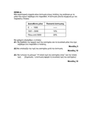 ΘΕΜΑ Δ 
Μία αεροπορική εταιρεία κάνει έκπτωση στους πελάτες της ανάλογα με τα 
μίλια που έχουν ταξιδέψει στο παρελθόν. Η έκπτωση γίνεται σύμφωνα με τον 
παρακάτω πίνακα: 
Διανυθέντα μίλια Ποσοστό έκπτωσης 
0 – 1000 ------ 
1001 – 5000 10% 
Πάνω από 5000 20% 
Να γράψετε αλγόριθμο, ο οποίος: 
Δ1. Να διαβάζει την αρχική τιμή του εισιτηρίου και τα συνολικά μίλια που έχει 
ταξιδέψει στο παρελθόν ο πελάτης. 
Μονάδες 5 
Δ2.Να υπολογίζει την τιμή του εισιτηρίου μετά την έκπτωση. 
Μονάδες 10 
Δ3. Να τυπώνει το μήνυμα “ Η τελική τιμή του εισιτηρίου είναι:” και την τελική 
τιμή. (Σημείωση: η έκπτωση αφορά τη συνολική τιμή του εισιτηρίου) 
Μονάδες 10 
 